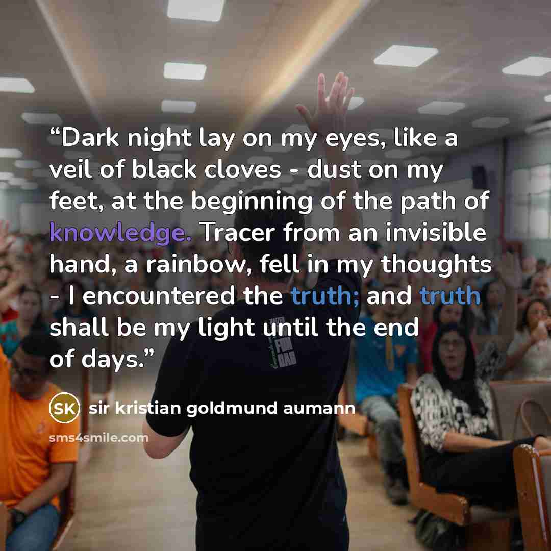 “Dark night lay on my eyes, like a veil of black cloves - dust on my feet, at the beginning of the path of knowledge. Tracer from an invisible hand, a rainbow, fell in my thoughts - I encountered the truth; and truth shall be my light until the end of days.” quote by Sir Kristian Goldmund Aumann