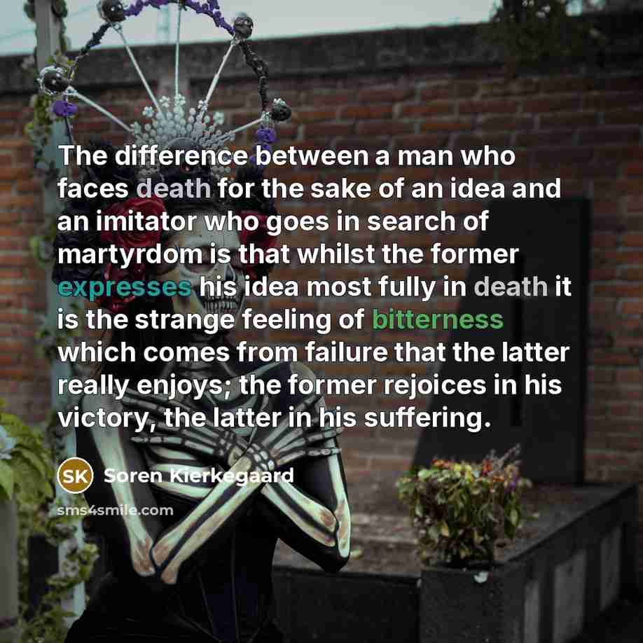 “The difference between a man who faces death for the sake of an idea and an imitator who goes in search of martyrdom is that whilst the former expresses his idea most fully in death it is the strange feeling of bitterness which comes from failure that the latter really enjoys; the former rejoices…” quote by Soren Kierkegaard
