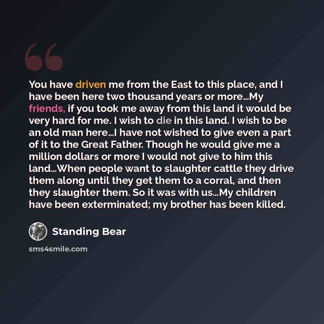 “You have driven me from the East to this place, and I have been here two thousand years or more…My friends, if you took me away from this land it would be very hard for me. I wish to die in this land. I wish to be an old man here…I have not wished to give even a part of it to the Great Father…” quote by Standing Bear
