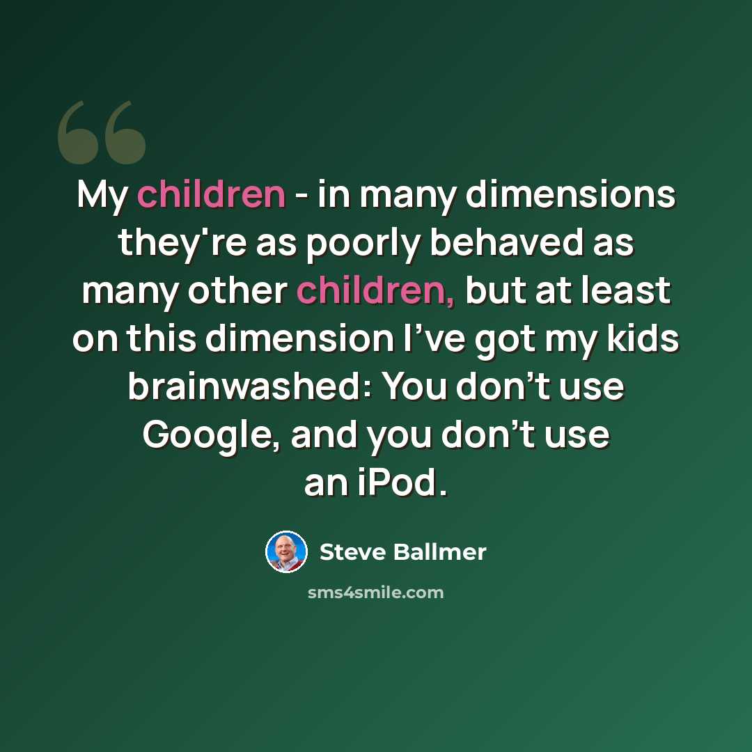 “My children - in many dimensions they're as poorly behaved as many other children, but at least on this dimension I've got my kids brainwashed: You don't use Google, and you don't use an iPod.” quote by Steve Ballmer