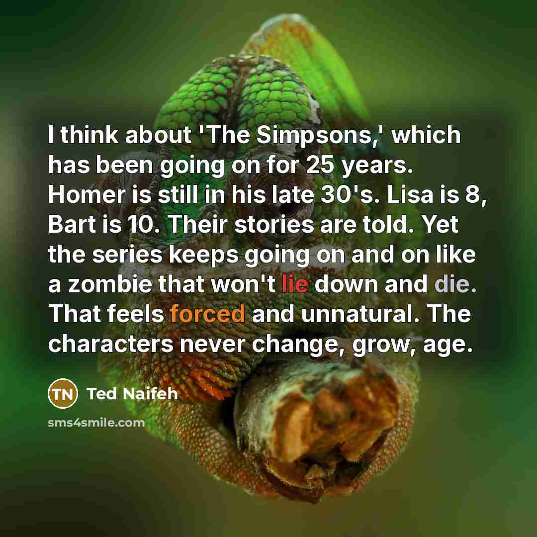“I think about 'The Simpsons,' which has been going on for 25 years. Homer is still in his late 30's. Lisa is 8, Bart is 10. Their stories are told. Yet the series keeps going on and on like a zombie that won't lie down and die. That feels forced and unnatural. The characters never change, grow, age.” quote by Ted Naifeh