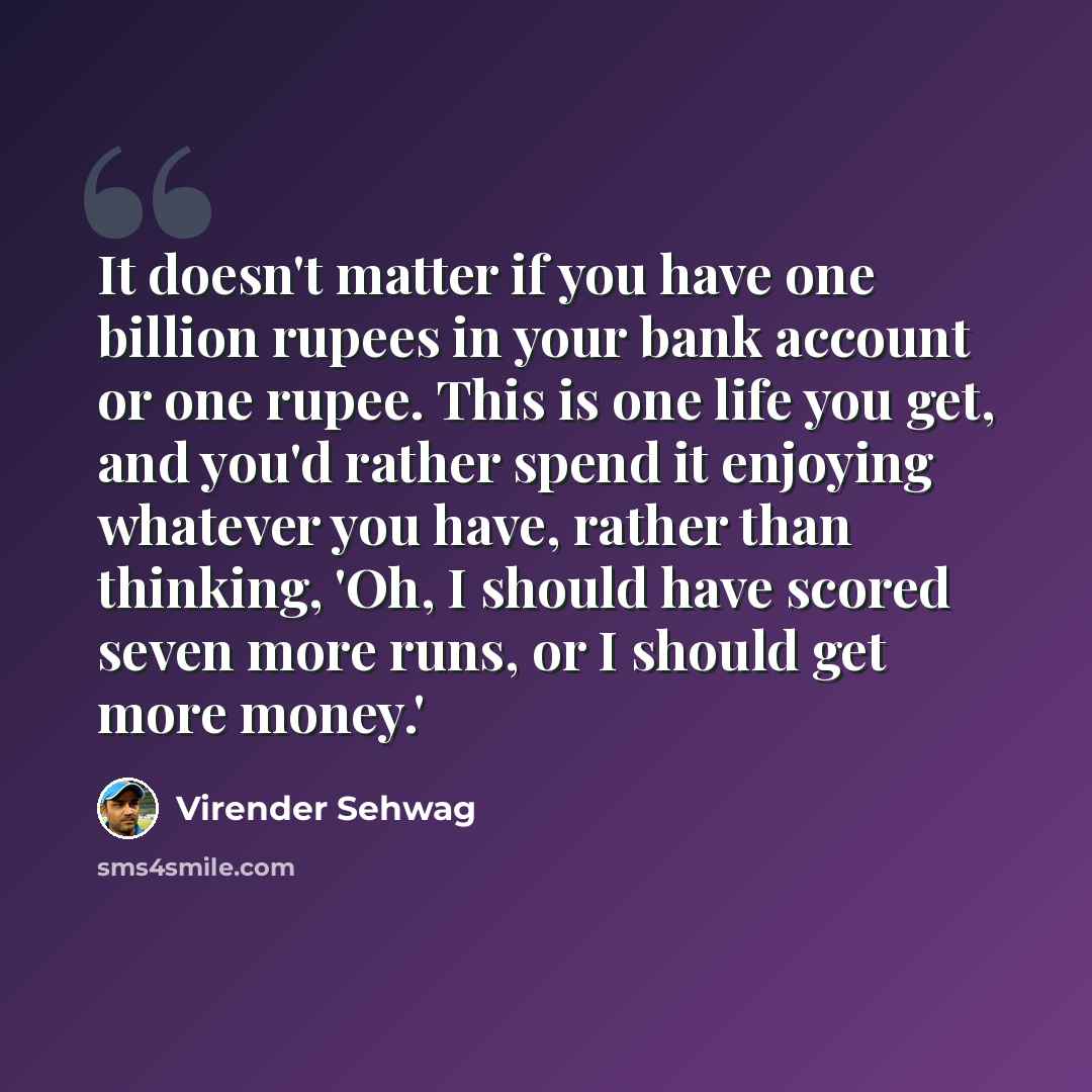 “It doesn't matter if you have one billion rupees in your bank account or one rupee. This is one life you get, and you'd rather spend it enjoying whatever you have, rather than thinking, 'Oh, I should have scored seven more runs, or I should get more money.'” quote by Virender Sehwag