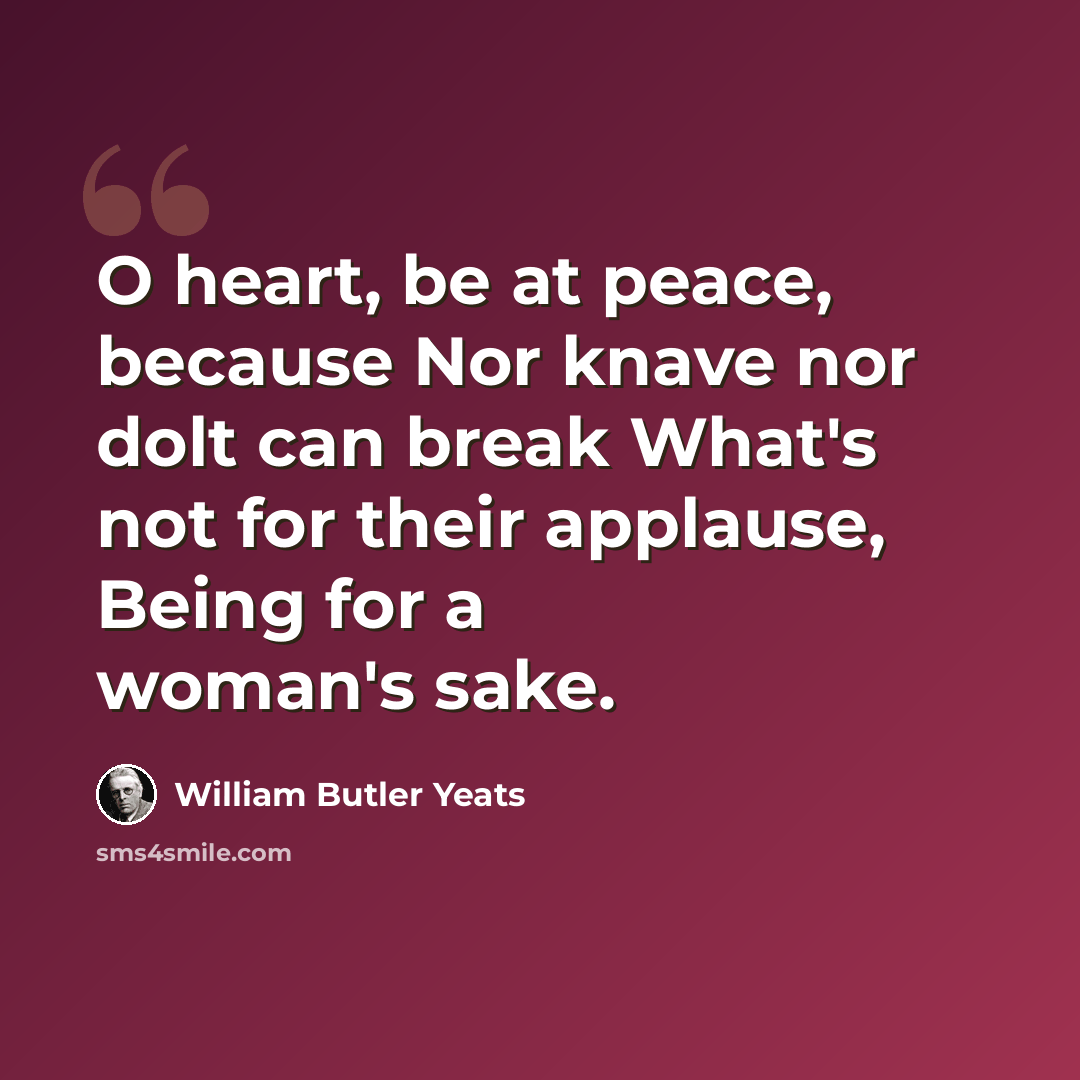 “O heart, be at peace, because Nor knave nor dolt can break What's not for their applause, Being for a woman's sake.” quote by William Butler Yeats