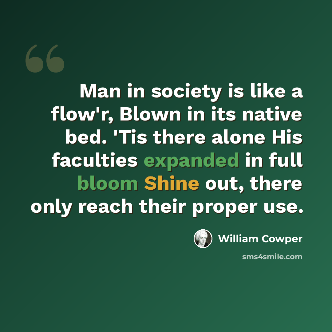 “Man in society is like a flow'r, Blown in its native bed. 'Tis there alone His faculties expanded in full bloom Shine out, there only reach their proper use.” quote by William Cowper