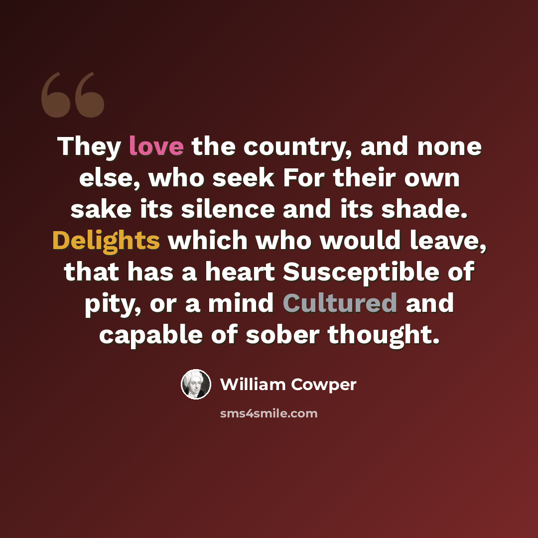 “They love the country, and none else, who seek For their own sake its silence and its shade. Delights which who would leave, that has a heart Susceptible of pity, or a mind Cultured and capable of sober thought.” quote by William Cowper
