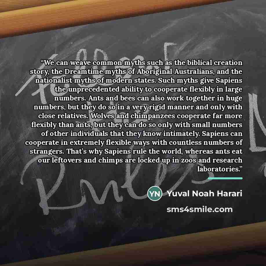 “We can weave common myths such as the biblical creation story, the Dreamtime myths of Aboriginal Australians, and the nationalist myths of modern states. Such myths give Sapiens the unprecedented ability to cooperate flexibly in large numbers. Ants and bees can also work together in huge numbers…” quote by Yuval Noah Harari
