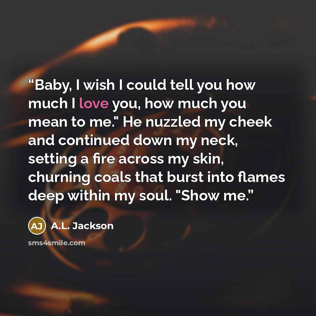 “Baby, I wish I could tell you how much I love you, how much you mean to me." He nuzzled my cheek and continued down my neck, setting a fire across my skin, churning coals that burst into flames deep within my soul. "Show me.” quote by A.L. Jackson