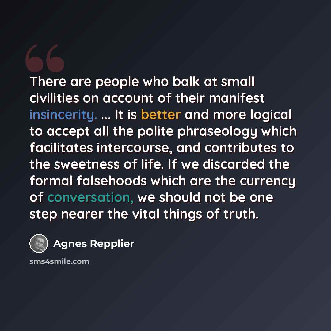 “There are people who balk at small civilities on account of their manifest insincerity. ... It is better and more logical to accept all the polite phraseology which facilitates intercourse, and contributes to the sweetness of life. If we discarded the formal falsehoods which are the currency of…” quote by Agnes Repplier