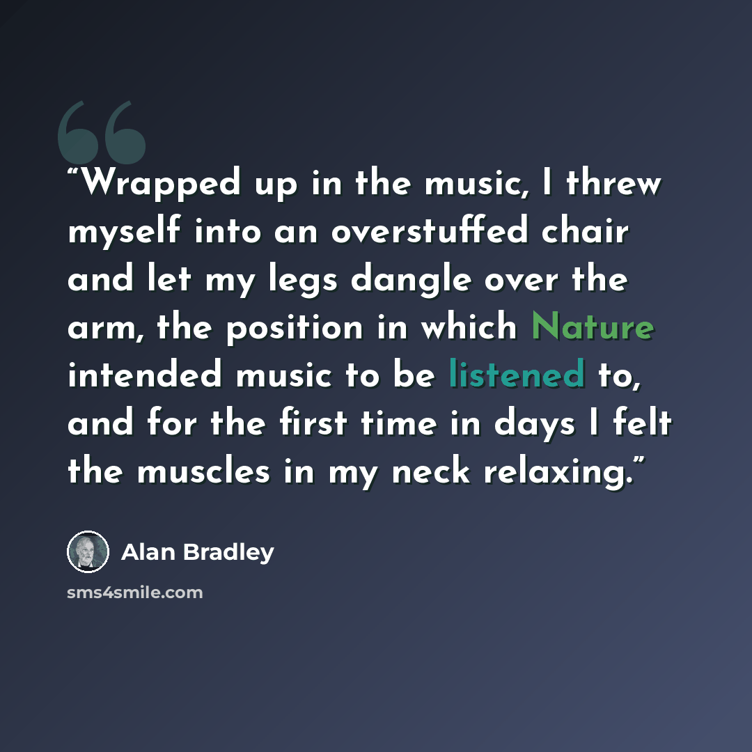 “Wrapped up in the music, I threw myself into an overstuffed chair and let my legs dangle over the arm, the position in which Nature intended music to be listened to, and for the first time in days I felt the muscles in my neck relaxing.” quote by Alan Bradley