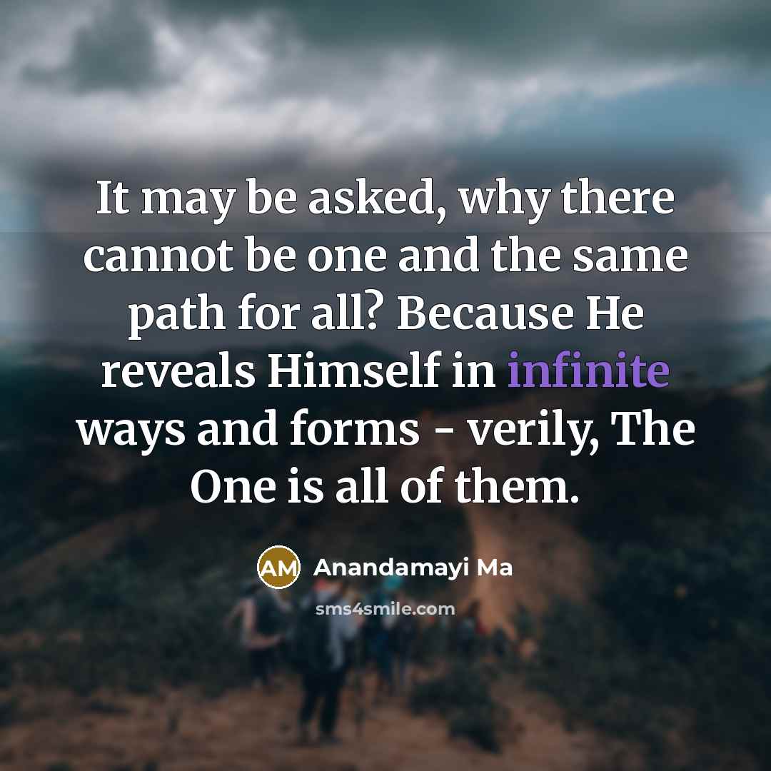 “It may be asked, why there cannot be one and the same path for all? Because He reveals Himself in infinite ways and forms - verily, The One is all of them.” quote by Anandamayi Ma