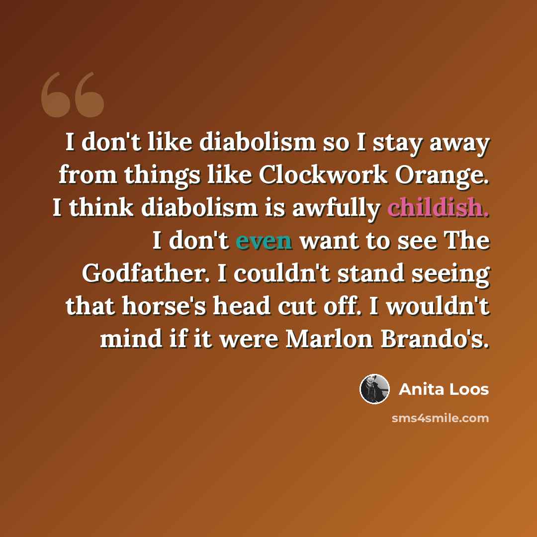 “I don't like diabolism so I stay away from things like Clockwork Orange. I think diabolism is awfully childish. I don't even want to see The Godfather. I couldn't stand seeing that horse's head cut off. I wouldn't mind if it were Marlon Brando's.” quote by Anita Loos