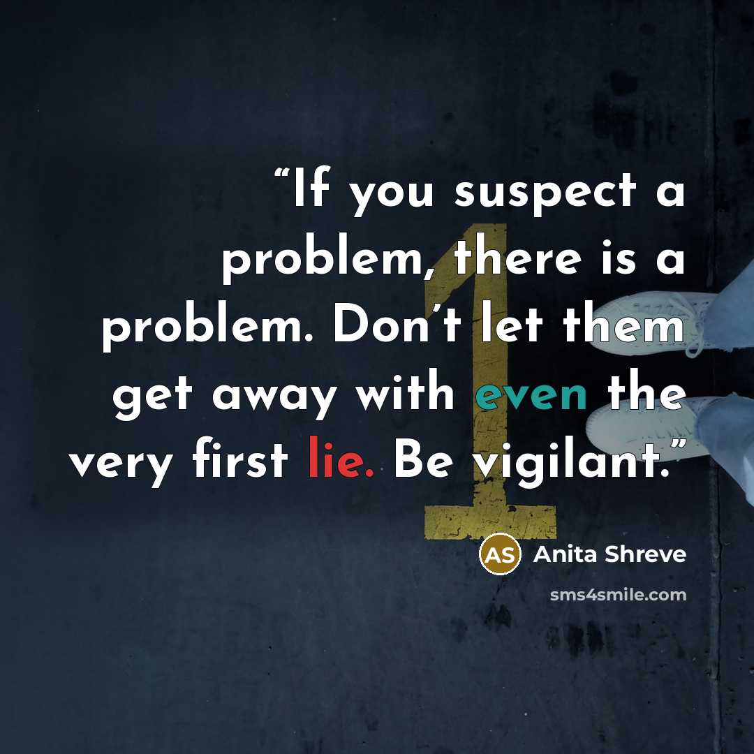 “If you suspect a problem, there is a problem. Don’t let them get away with even the very first lie. Be vigilant.” quote by Anita Shreve