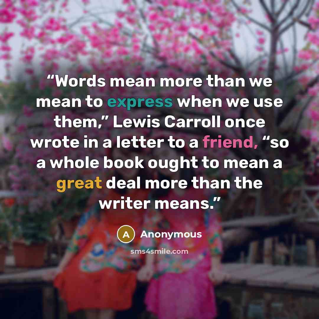 “Words mean more than we mean to express when we use them,” Lewis Carroll once wrote in a letter to a friend, “so a whole book ought to mean a great deal more than the writer means.” quote by Anonymous