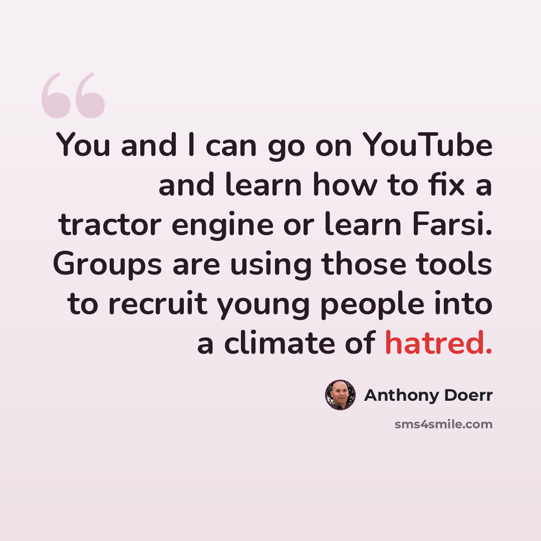 “You and I can go on YouTube and learn how to fix a tractor engine or learn Farsi. Groups are using those tools to recruit young people into a climate of hatred.” quote by Anthony Doerr