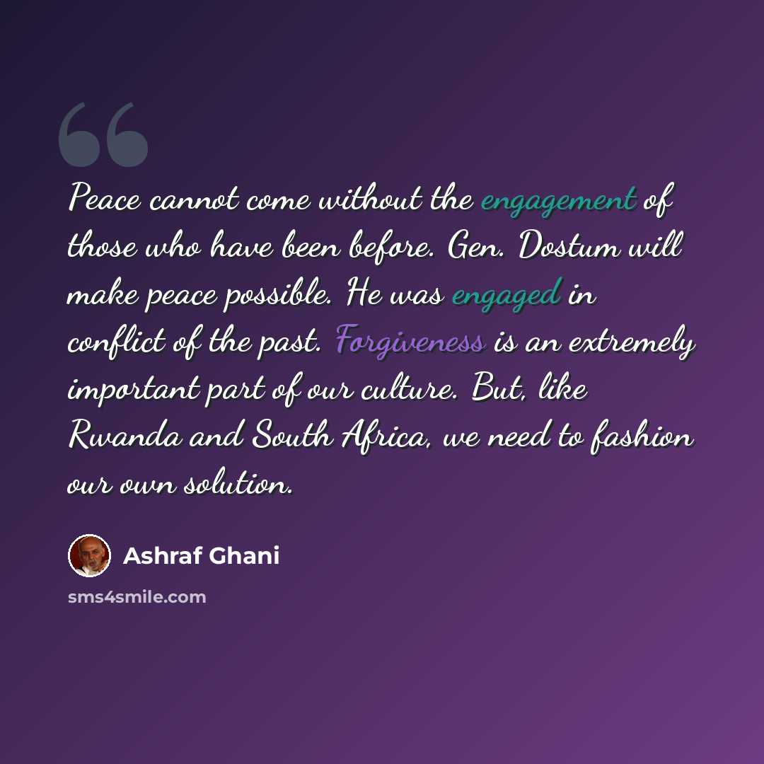“Peace cannot come without the engagement of those who have been before. Gen. Dostum will make peace possible. He was engaged in conflict of the past. Forgiveness is an extremely important part of our culture. But, like Rwanda and South Africa, we need to fashion our own solution.” quote by Ashraf Ghani
