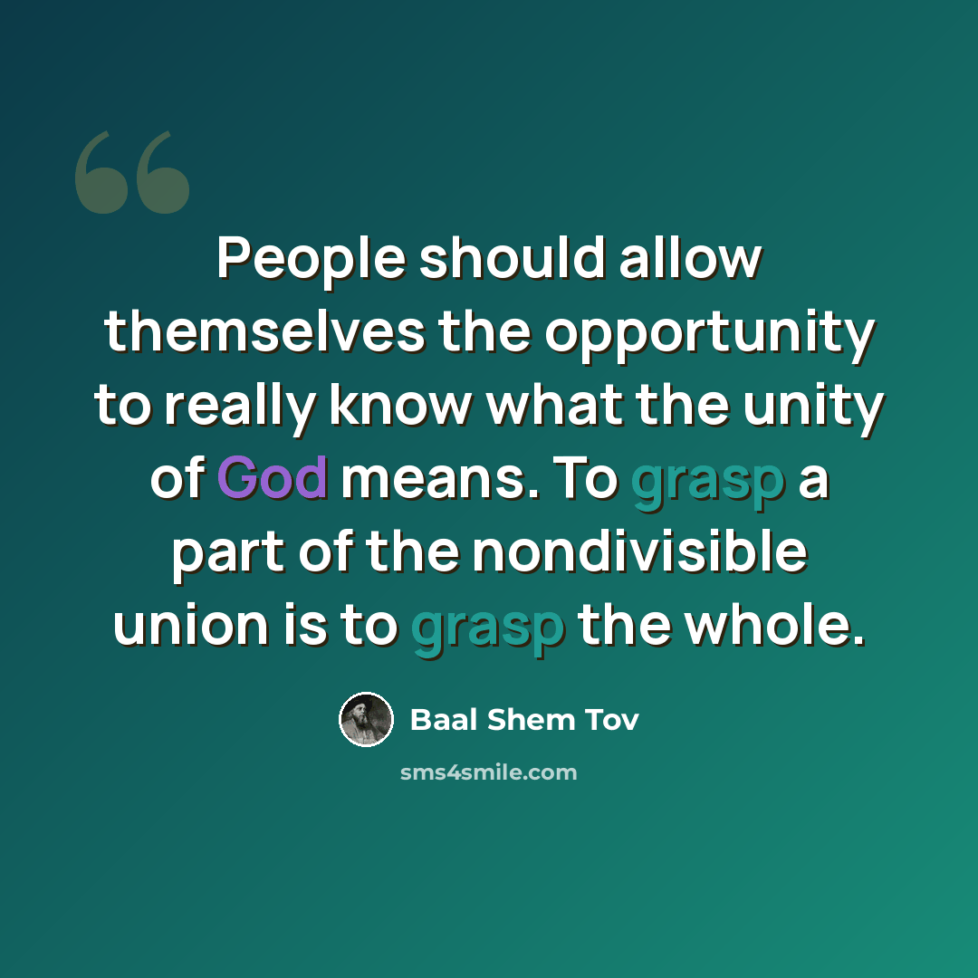 “People should allow themselves the opportunity to really know what the unity of God means. To grasp a part of the nondivisible union is to grasp the whole.” quote by Baal Shem Tov