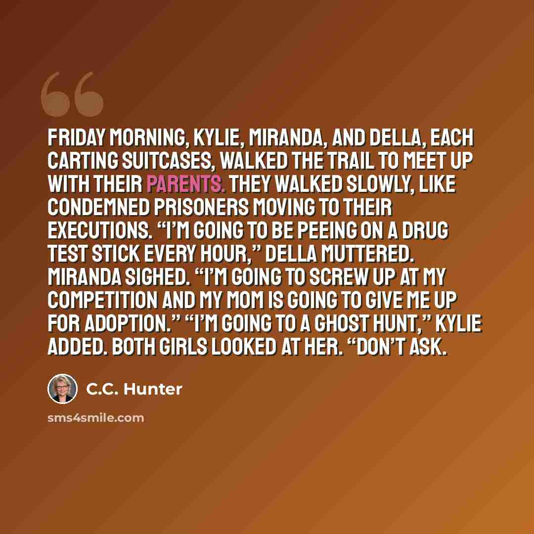 “Friday morning, Kylie, Miranda, and Della, each carting suitcases, walked the trail to meet up with their parents. They walked slowly, like condemned prisoners moving to their executions. “I’m going to be peeing on a drug test stick every hour,” Della muttered. Miranda sighed. “I’m going to screw…” quote by C.C. Hunter