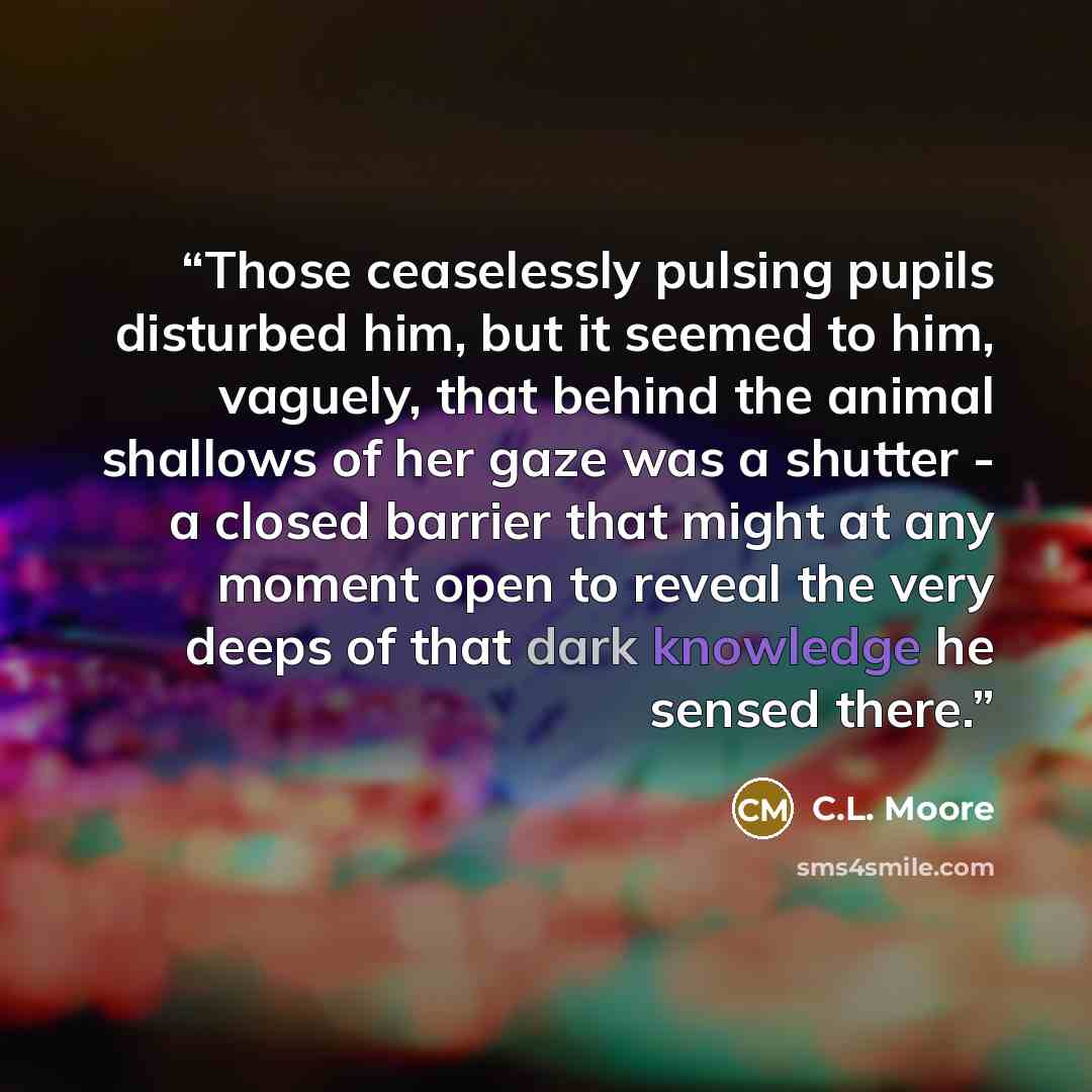 “Those ceaselessly pulsing pupils disturbed him, but it seemed to him, vaguely, that behind the animal shallows of her gaze was a shutter - a closed barrier that might at any moment open to reveal the very deeps of that dark knowledge he sensed there.” quote by C.L. Moore
