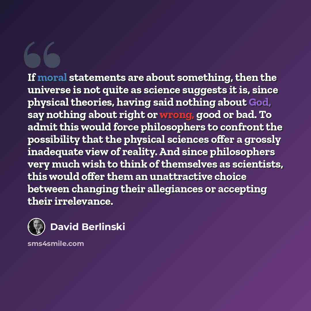 “If moral statements are about something, then the universe is not quite as science suggests it is, since physical theories, having said nothing about God, say nothing about right or wrong, good or bad. To admit this would force philosophers to confront the possibility that the physical sciences…” quote by David Berlinski