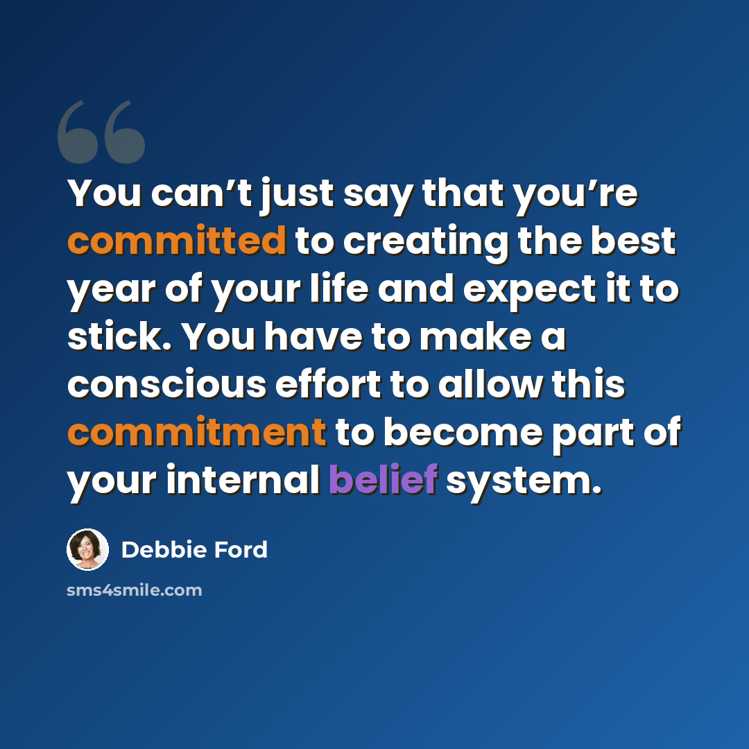 “You can’t just say that you’re committed to creating the best year of your life and expect it to stick. You have to make a conscious effort to allow this commitment to become part of your internal belief system.” quote by Debbie Ford