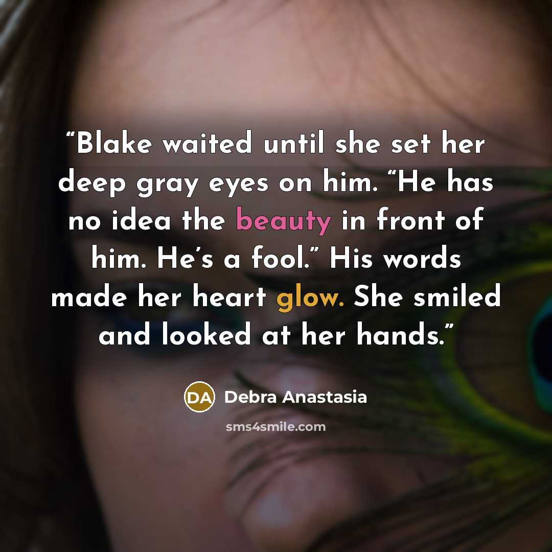 “Blake waited until she set her deep gray eyes on him. “He has no idea the beauty in front of him. He’s a fool.” His words made her heart glow. She smiled and looked at her hands.” quote by Debra Anastasia