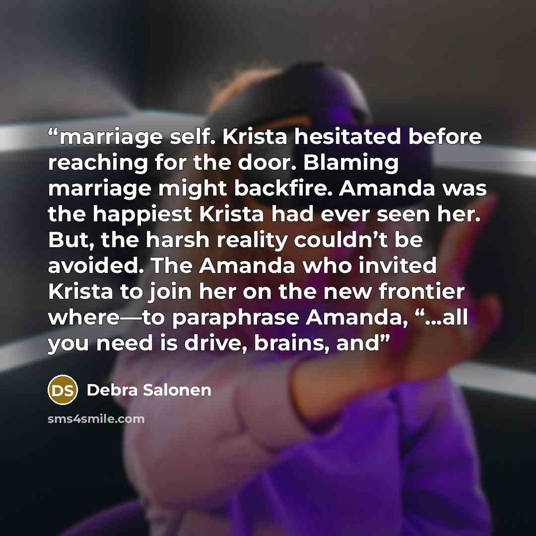 “marriage self. Krista hesitated before reaching for the door. Blaming marriage might backfire. Amanda was the happiest Krista had ever seen her. But, the harsh reality couldn’t be avoided. The Amanda who invited Krista to join her on the new frontier where—to paraphrase Amanda, “...all you need is…” quote by Debra Salonen