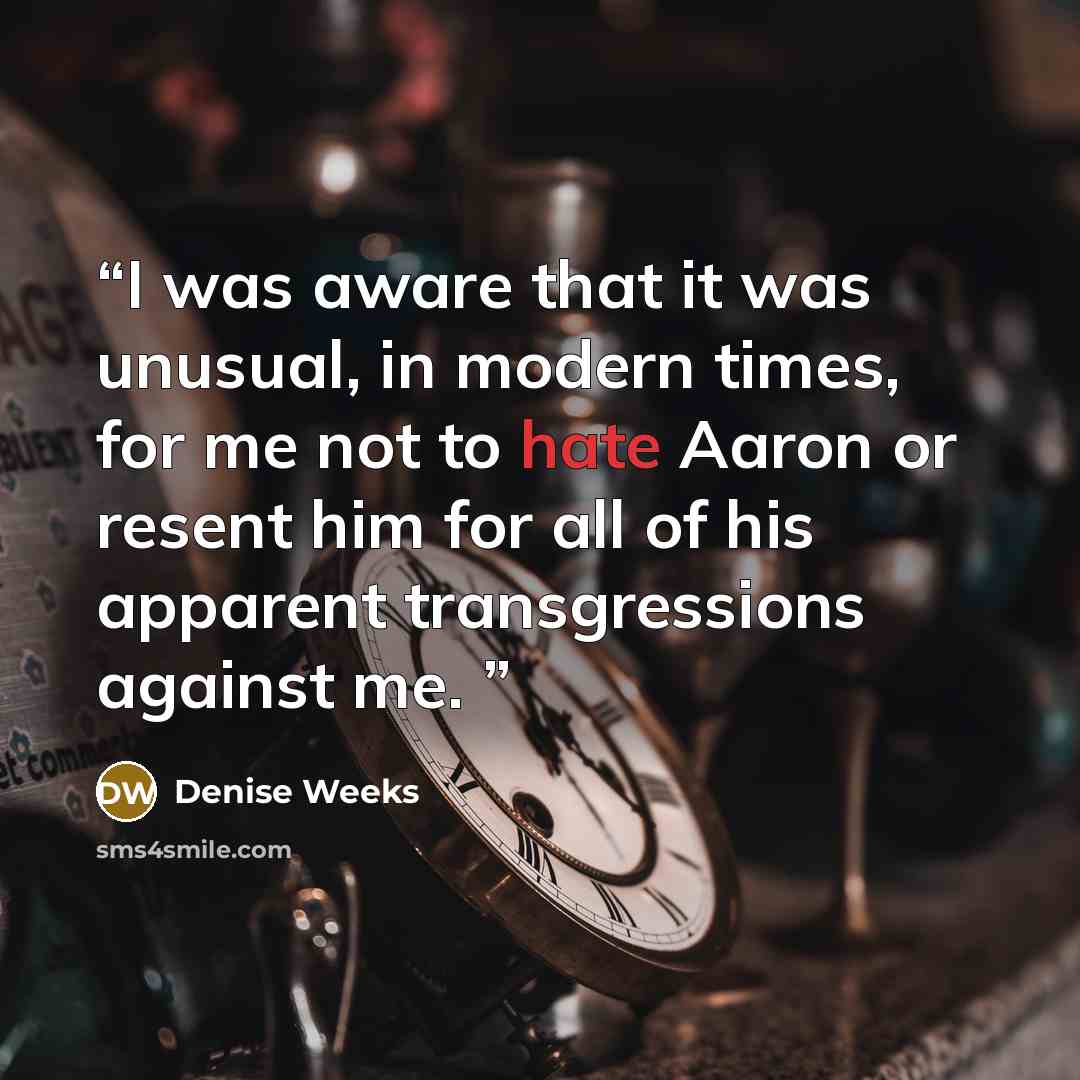 “I was aware that it was unusual, in modern times, for me not to hate Aaron or resent him for all of his apparent transgressions against me.” quote by Denise Weeks