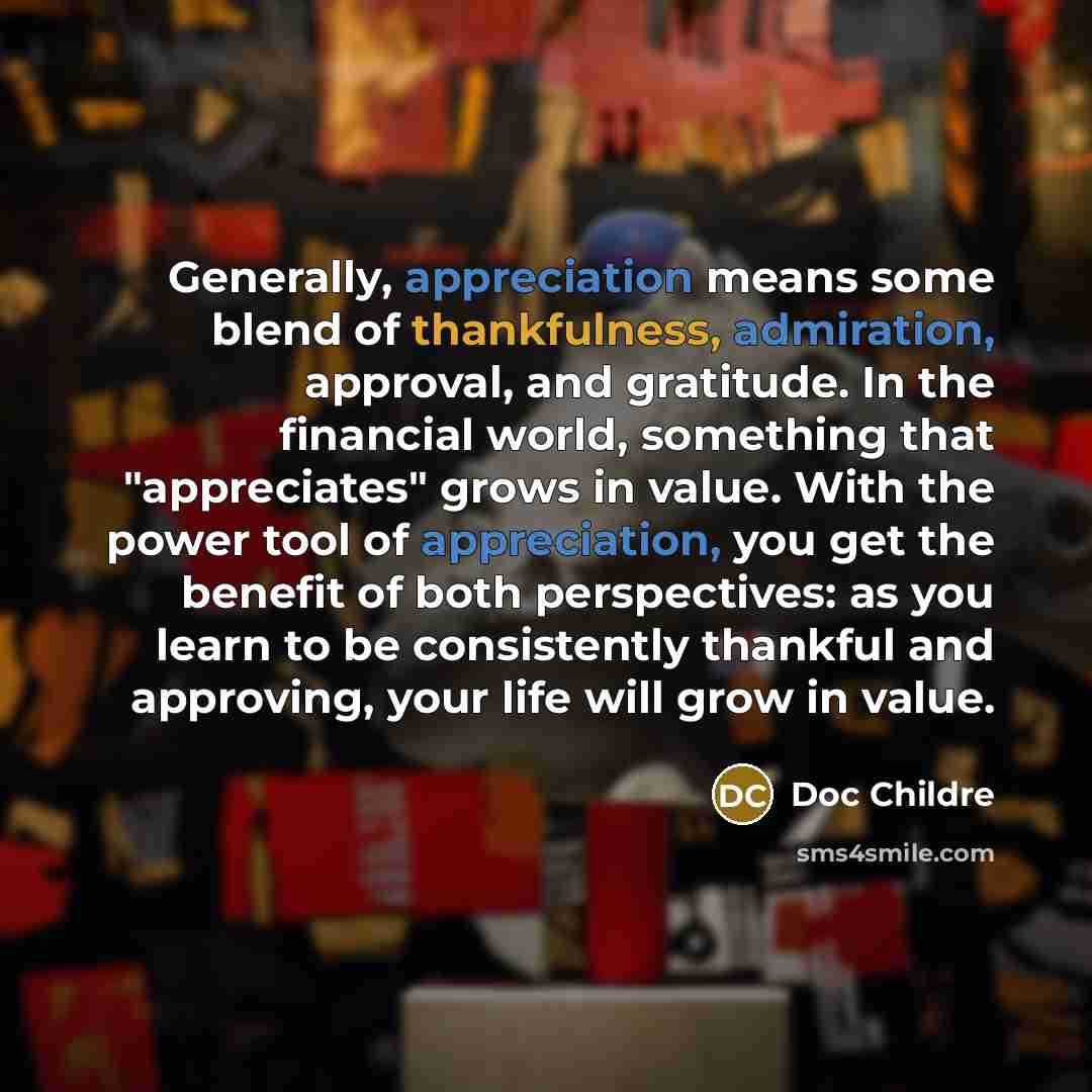 “Generally, appreciation means some blend of thankfulness, admiration, approval, and gratitude. In the financial world, something that "appreciates" grows in value. With the power tool of appreciation, you get the benefit of both perspectives: as you learn to be consistently thankful and approving…” quote by Doc Childre