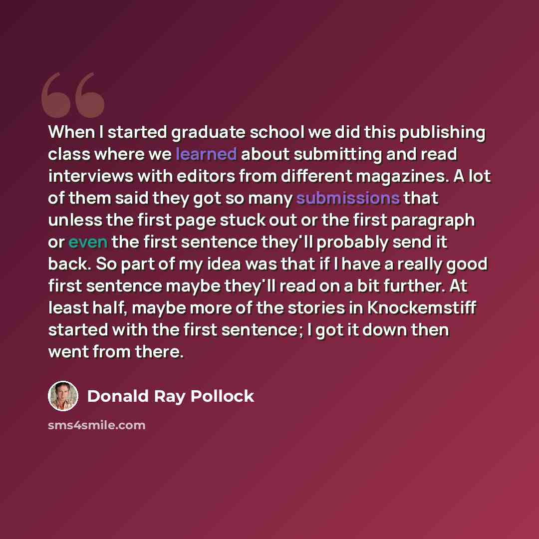 “When I started graduate school we did this publishing class where we learned about submitting and read interviews with editors from different magazines. A lot of them said they got so many submissions that unless the first page stuck out or the first paragraph or even the first sentence they'll…” quote by Donald Ray Pollock