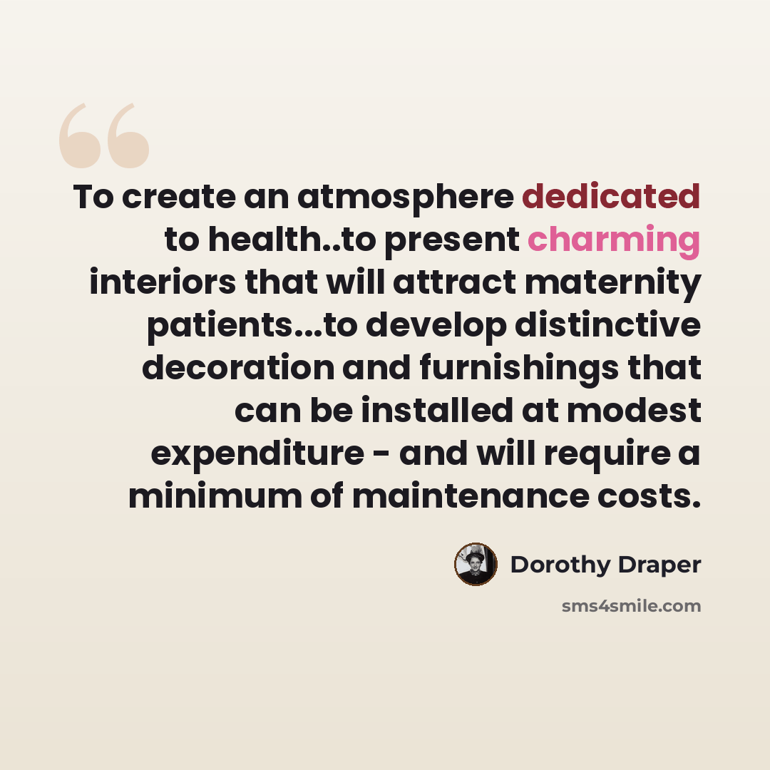 “To create an atmosphere dedicated to health..to present charming interiors that will attract maternity patients...to develop distinctive decoration and furnishings that can be installed at modest expenditure - and will require a minimum of maintenance costs.” quote by Dorothy Draper