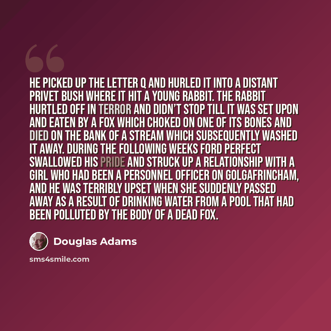 “He picked up the letter Q and hurled it into a distant privet bush where it hit a young rabbit. The rabbit hurtled off in terror and didn’t stop till it was set upon and eaten by a fox which choked on one of its bones and died on the bank of a stream which subsequently washed it away. During the…” quote by Douglas Adams