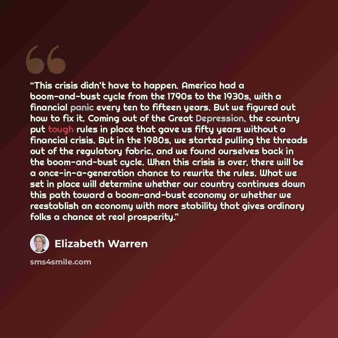 “This crisis didn’t have to happen. America had a boom-and-bust cycle from the 1790s to the 1930s, with a financial panic every ten to fifteen years. But we figured out how to fix it. Coming out of the Great Depression, the country put tough rules in place that gave us fifty years without a…” quote by Elizabeth Warren