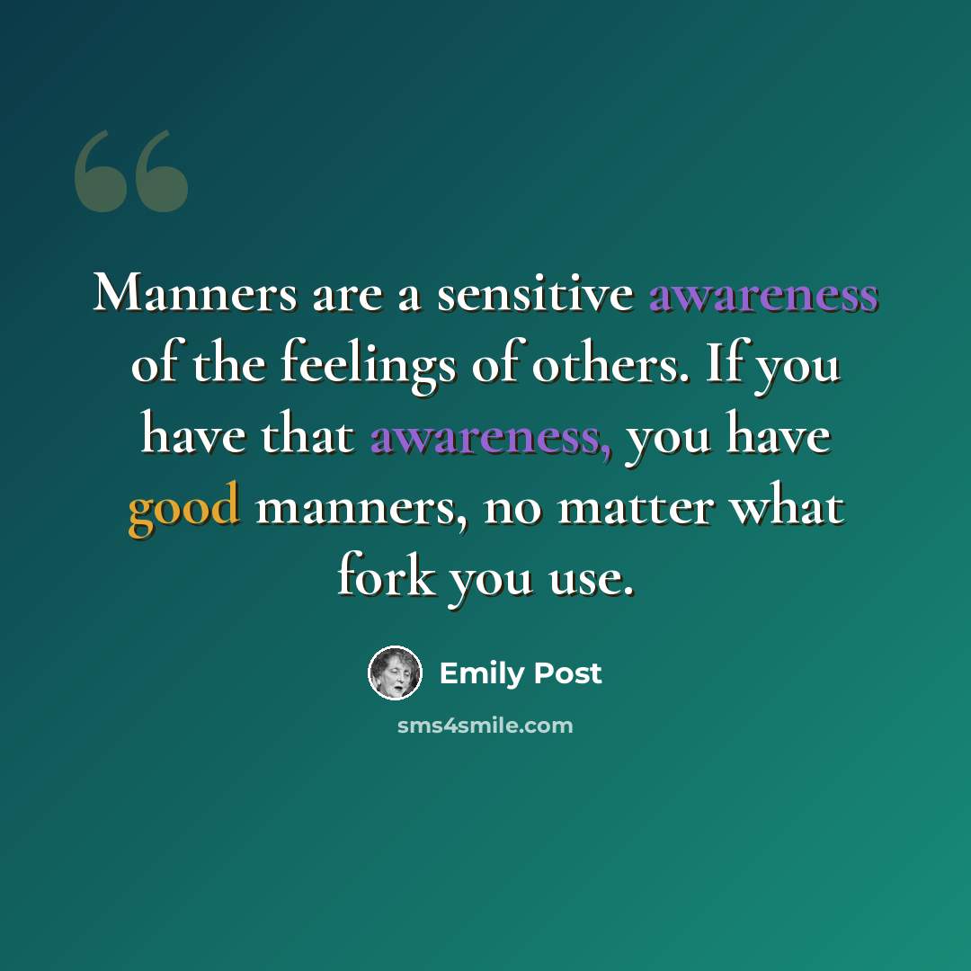 “Manners are a sensitive awareness of the feelings of others. If you have that awareness, you have good manners, no matter what fork you use.” quote by Emily Post