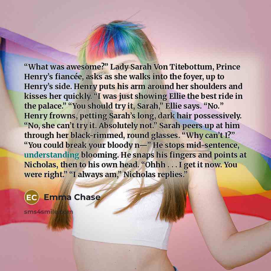 “What was awesome?” Lady Sarah Von Titebottum, Prince Henry’s fiancée, asks as she walks into the foyer, up to Henry’s side. Henry puts his arm around her shoulders and kisses her quickly. “I was just showing Ellie the best ride in the palace.” “You should try it, Sarah,” Ellie says. “No.” Henry…” quote by Emma Chase