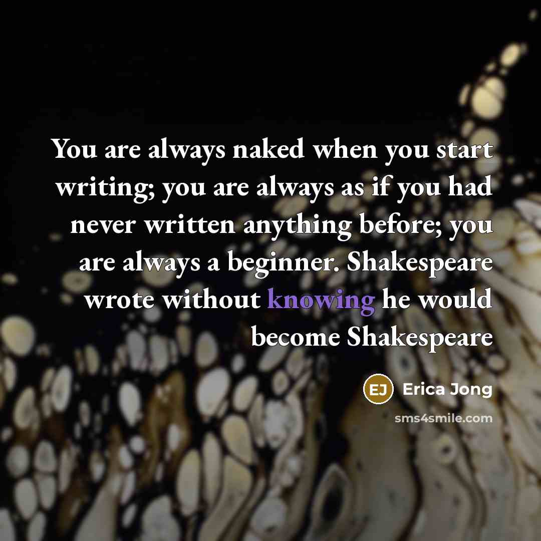 “You are always naked when you start writing; you are always as if you had never written anything before; you are always a beginner. Shakespeare wrote without knowing he would become Shakespeare” quote by Erica Jong
