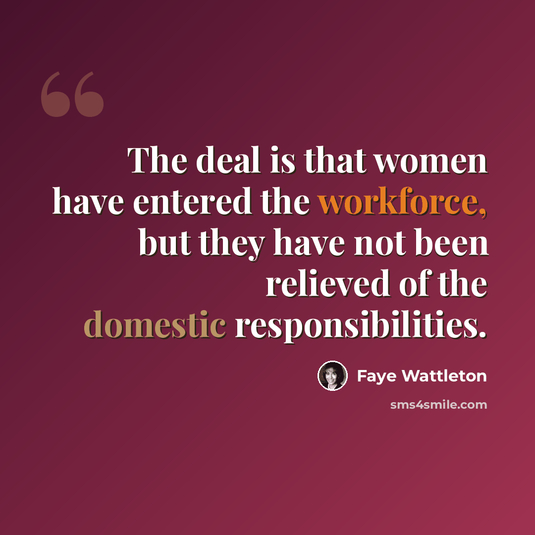 “The deal is that women have entered the workforce, but they have not been relieved of the domestic responsibilities.” quote by Faye Wattleton