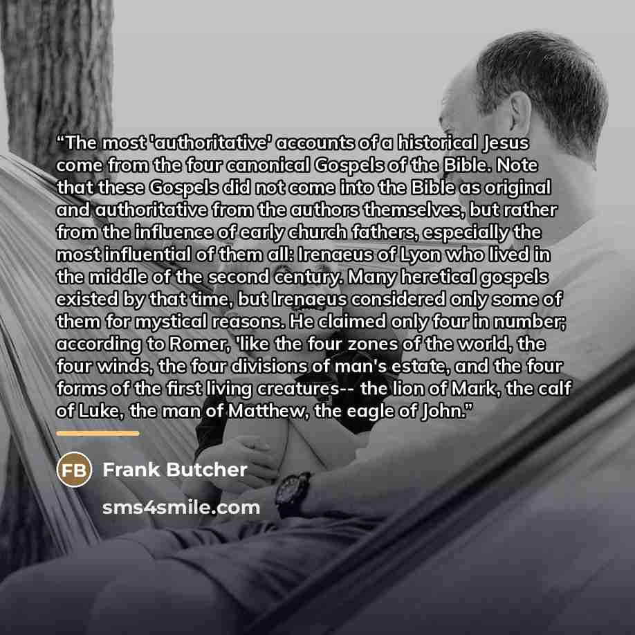 “The most 'authoritative' accounts of a historical Jesus come from the four canonical Gospels of the Bible. Note that these Gospels did not come into the Bible as original and authoritative from the authors themselves, but rather from the influence of early church fathers, especially the most…” quote by Frank Butcher