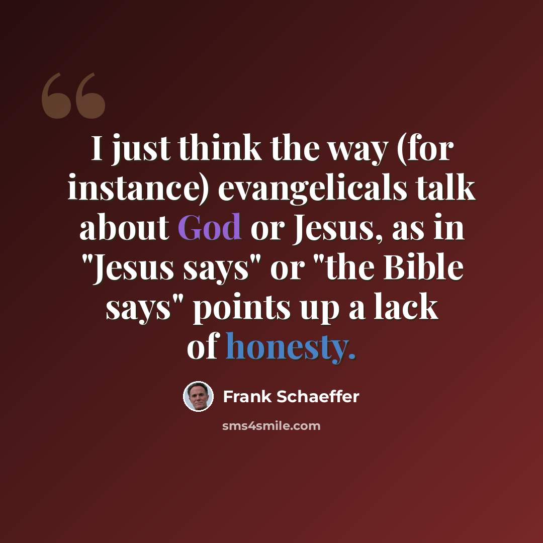 “I just think the way (for instance) evangelicals talk about God or Jesus, as in "Jesus says" or "the Bible says" points up a lack of honesty.” quote by Frank Schaeffer