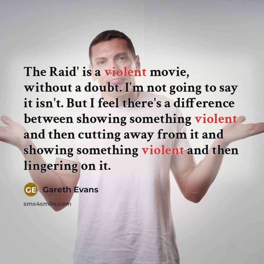 “The Raid' is a violent movie, without a doubt. I'm not going to say it isn't. But I feel there's a difference between showing something violent and then cutting away from it and showing something violent and then lingering on it.” quote by Gareth Evans