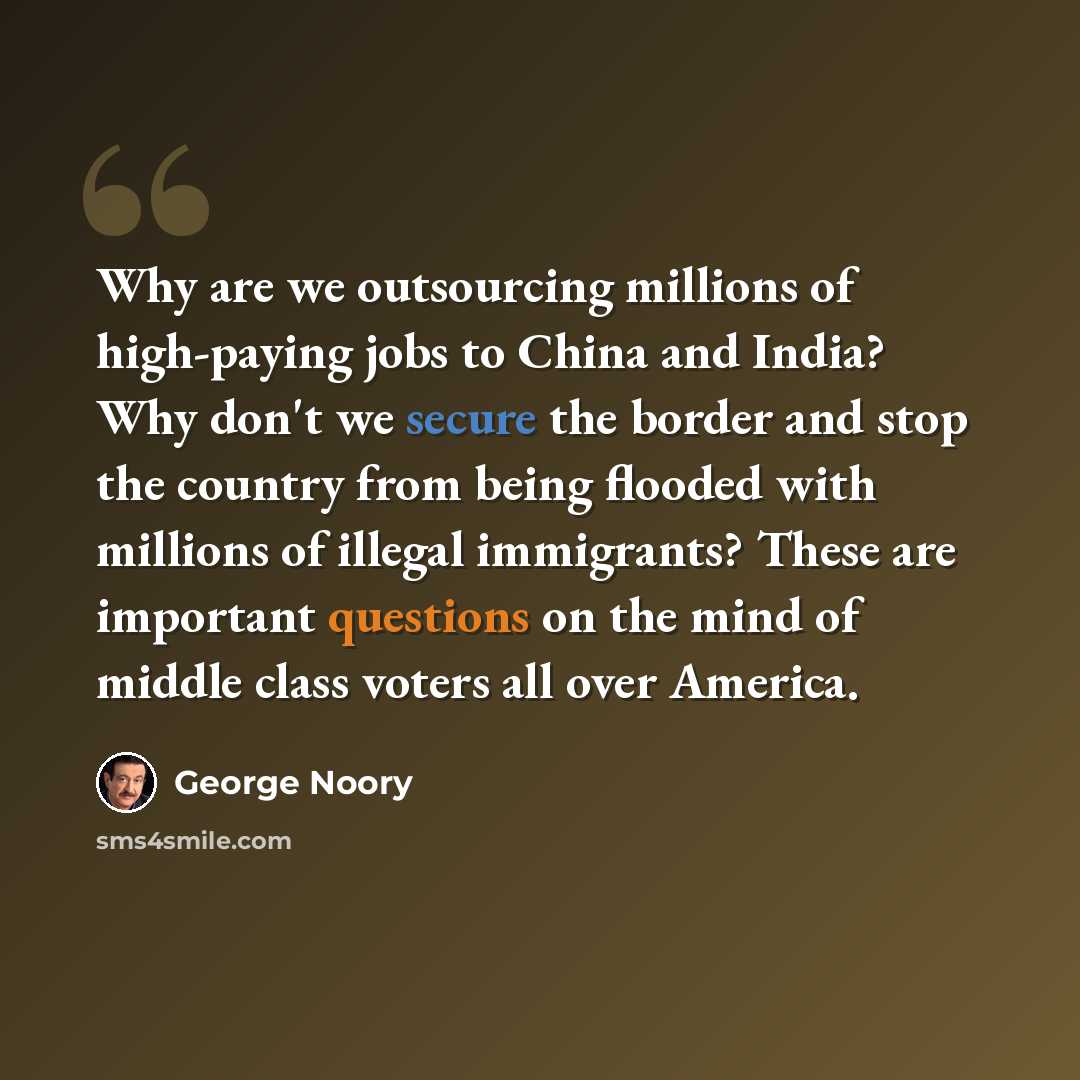 “Why are we outsourcing millions of high-paying jobs to China and India? Why don't we secure the border and stop the country from being flooded with millions of illegal immigrants? These are important questions on the mind of middle class voters all over America.” quote by George Noory