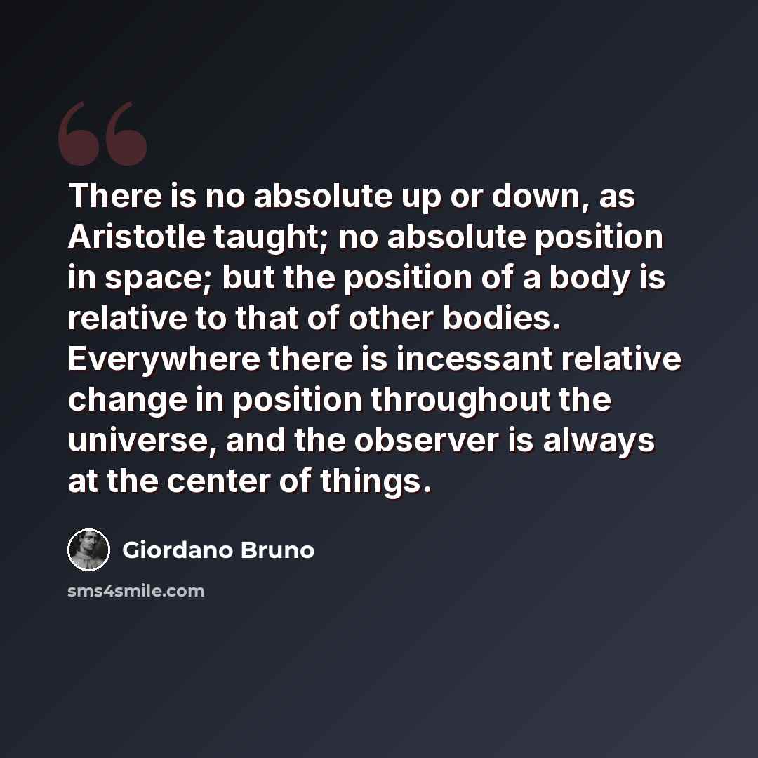“There is no absolute up or down, as Aristotle taught; no absolute position in space; but the position of a body is relative to that of other bodies. Everywhere there is incessant relative change in position throughout the universe, and the observer is always at the center of things.” quote by Giordano Bruno