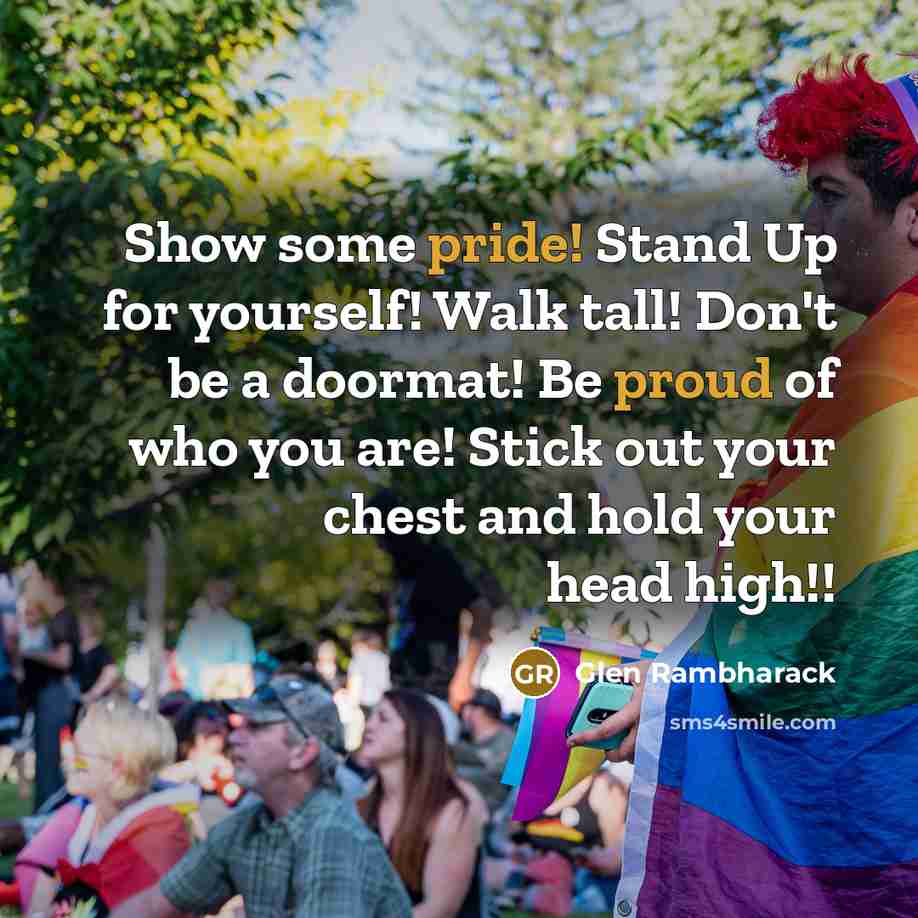 “Show some pride! Stand Up for yourself! Walk tall! Don't be a doormat! Be proud of who you are! Stick out your chest and hold your head high!!” quote by Glen Rambharack