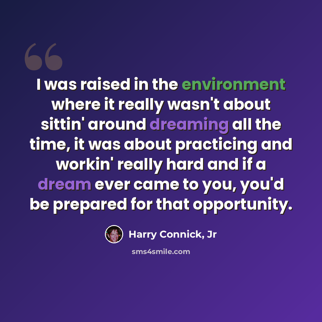 “I was raised in the environment where it really wasn't about sittin' around dreaming all the time, it was about practicing and workin' really hard and if a dream ever came to you, you'd be prepared for that opportunity.” quote by Harry Connick, Jr