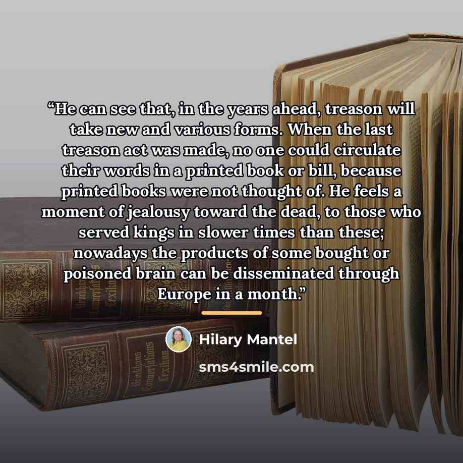 “He can see that, in the years ahead, treason will take new and various forms. When the last treason act was made, no one could circulate their words in a printed book or bill, because printed books were not thought of. He feels a moment of jealousy toward the dead, to those who served kings in…” quote by Hilary Mantel