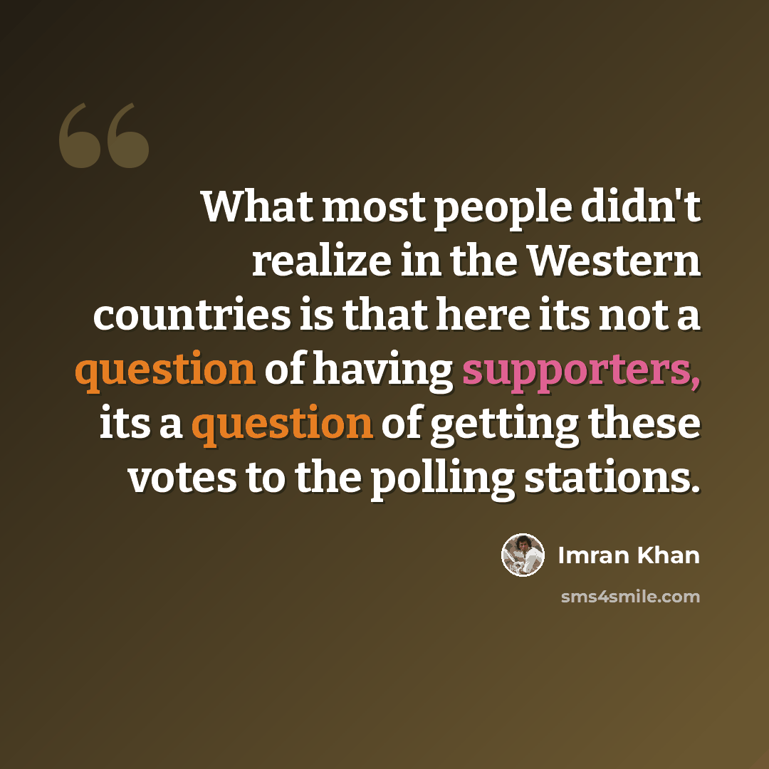 “What most people didn't realize in the Western countries is that here its not a question of having supporters, its a question of getting these votes to the polling stations.” quote by Imran Khan
