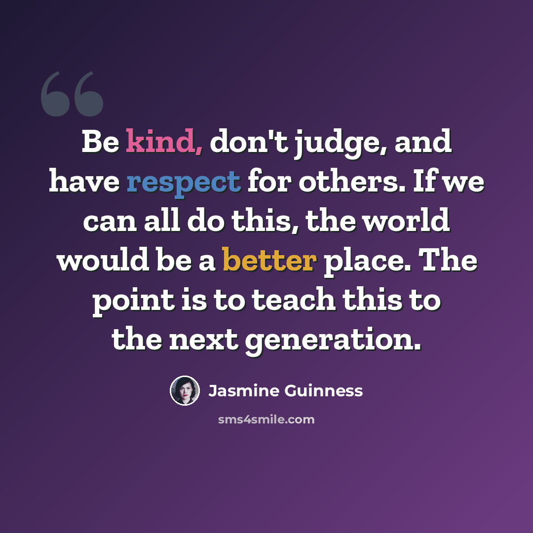 “Be kind, don't judge, and have respect for others. If we can all do this, the world would be a better place. The point is to teach this to the next generation.” quote by Jasmine Guinness