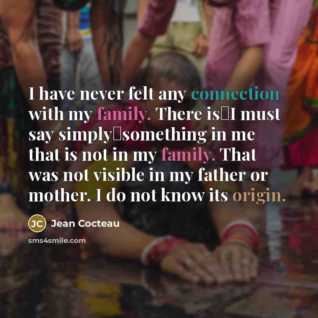“I have never felt any connection with my family. There isI must say simplysomething in me that is not in my family. That was not visible in my father or mother. I do not know its origin.” quote by Jean Cocteau