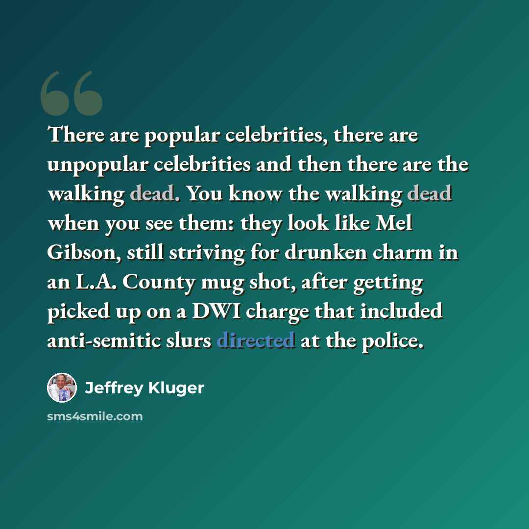 “There are popular celebrities, there are unpopular celebrities and then there are the walking dead. You know the walking dead when you see them: they look like Mel Gibson, still striving for drunken charm in an L.A. County mug shot, after getting picked up on a DWI charge that included…” quote by Jeffrey Kluger