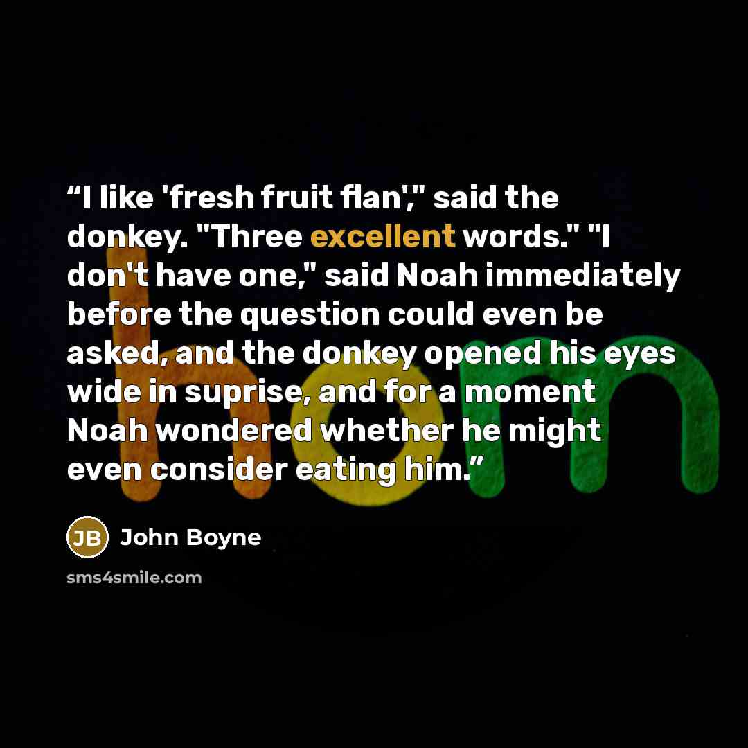 “I like 'fresh fruit flan'," said the donkey. "Three excellent words." "I don't have one," said Noah immediately before the question could even be asked, and the donkey opened his eyes wide in suprise, and for a moment Noah wondered whether he might even consider eating him.” quote by John Boyne