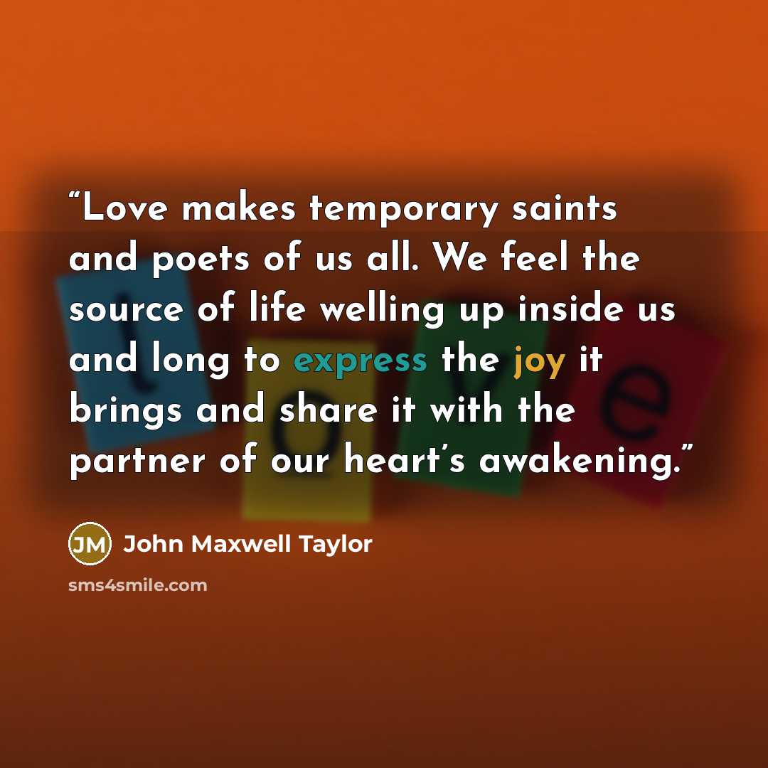 “Love makes temporary saints and poets of us all. We feel the source of life welling up inside us and long to express the joy it brings and share it with the partner of our heart’s awakening.” quote by John Maxwell Taylor